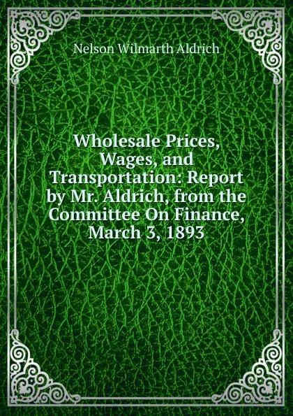 Обложка книги Wholesale Prices, Wages, and Transportation: Report by Mr. Aldrich, from the Committee On Finance, March 3, 1893, Nelson Wilmarth Aldrich