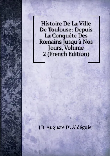 Обложка книги Histoire De La Ville De Toulouse: Depuis La Conquete Des Romains Jusqu.a Nos Jours, Volume 2 (French Edition), J B. Auguste D'. Aldéguier