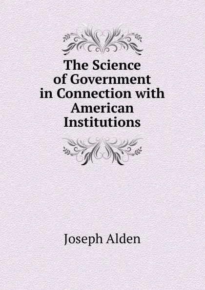 Обложка книги The Science of Government in Connection with American Institutions, Joseph Alden