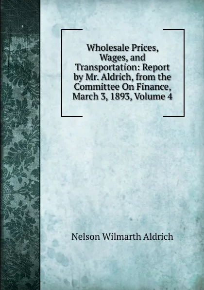 Обложка книги Wholesale Prices, Wages, and Transportation: Report by Mr. Aldrich, from the Committee On Finance, March 3, 1893, Volume 4, Nelson Wilmarth Aldrich