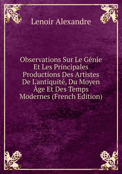 Обложка книги Observations Sur Le Genie Et Les Principales Productions Des Artistes De L.antiquite, Du Moyen Age Et Des Temps Modernes (French Edition), Lenoir Alexandre