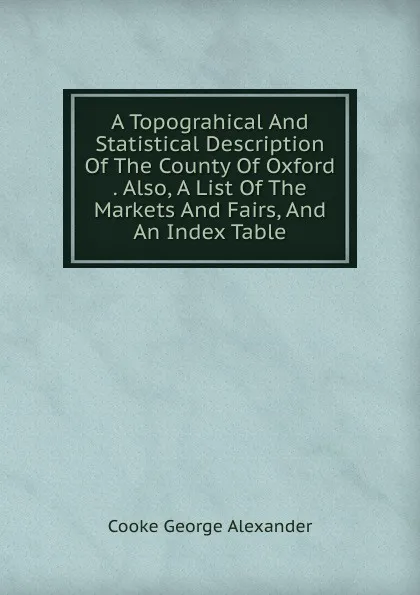 Обложка книги A Topograhical And Statistical Description Of The County Of Oxford  . Also, A List Of The Markets And Fairs, And An Index Table, Cooke George Alexander