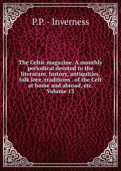 Обложка книги The Celtic magazine. A monthly periodical devoted to the literature, history, antiquities, folk lore, traditions . of the Celt at home and abroad, etc. Volume 13, P.P. - Inverness