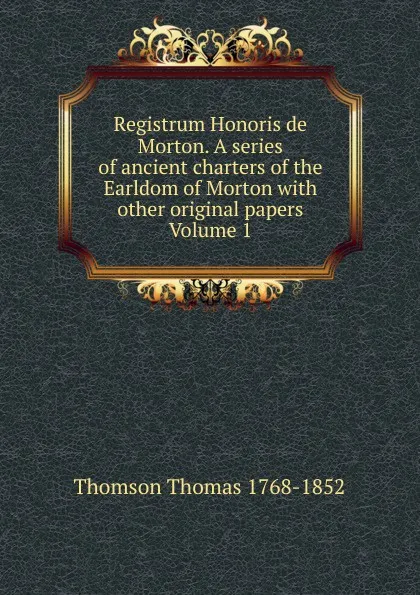 Обложка книги Registrum Honoris de Morton. A series of ancient charters of the Earldom of Morton with other original papers Volume 1, Thomson Thomas 1768-1852