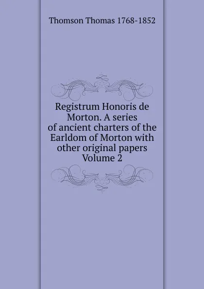 Обложка книги Registrum Honoris de Morton. A series of ancient charters of the Earldom of Morton with other original papers Volume 2, Thomson Thomas 1768-1852