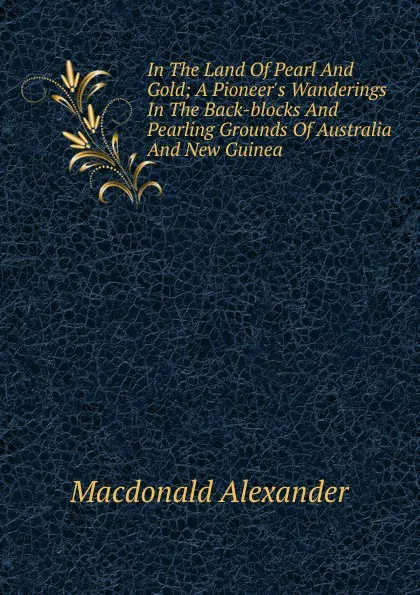 Обложка книги In The Land Of Pearl And Gold; A Pioneer.s Wanderings In The Back-blocks And Pearling Grounds Of Australia And New Guinea, Macdonald Alexander