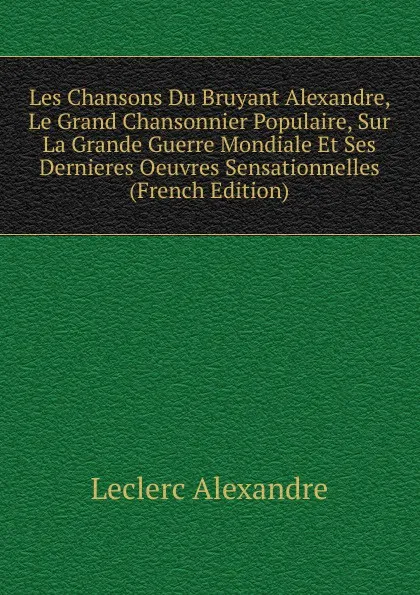 Обложка книги Les Chansons Du Bruyant Alexandre, Le Grand Chansonnier Populaire, Sur La Grande Guerre Mondiale Et Ses Dernieres Oeuvres Sensationnelles (French Edition), Leclerc Alexandre