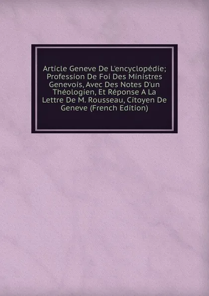 Обложка книги Article Geneve De L.encyclopedie; Profession De Foi Des Ministres Genevois, Avec Des Notes D.un Theologien, Et Reponse A La Lettre De M. Rousseau, Citoyen De Geneve (French Edition), 