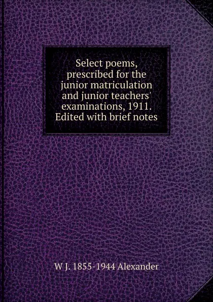 Обложка книги Select poems, prescribed for the junior matriculation and junior teachers. examinations, 1911. Edited with brief notes, W J. 1855-1944 Alexander