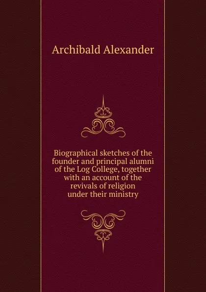 Обложка книги Biographical sketches of the founder and principal alumni of the Log College, together with an account of the revivals of religion under their ministry, Archibald Alexander