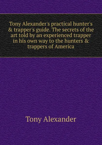 Обложка книги Tony Alexander.s practical hunter.s . trapper.s guide. The secrets of the art told by an experienced trapper in his own way to the hunters . trappers of America, Tony Alexander