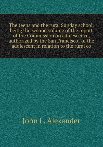 Обложка книги The teens and the rural Sunday school, being the second volume of the report of the Commission on adolescence, authorized by the San Francisco . of the adolescent in relation to the rural co, John L. Alexander