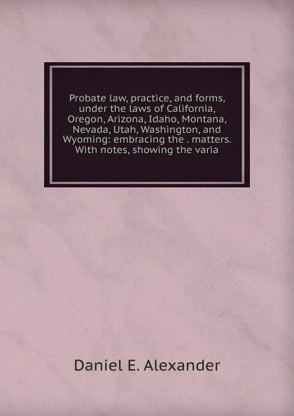 Обложка книги Probate law, practice, and forms, under the laws of California, Oregon, Arizona, Idaho, Montana, Nevada, Utah, Washington, and Wyoming: embracing the . matters. With notes, showing the varia, Daniel E. Alexander