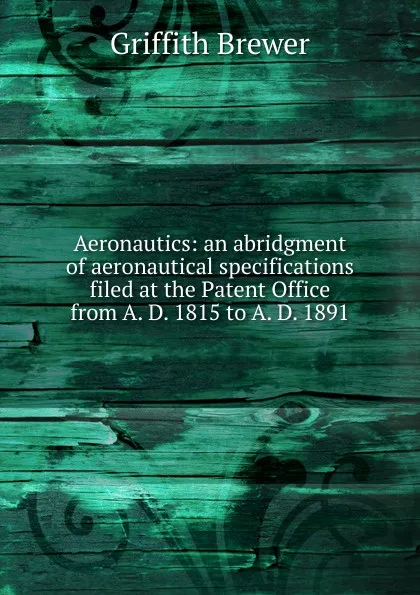 Обложка книги Aeronautics: an abridgment of aeronautical specifications filed at the Patent Office from A. D. 1815 to A. D. 1891, Griffith Brewer