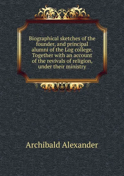 Обложка книги Biographical sketches of the founder, and principal alumni of the Log college. Together with an account of the revivals of religion, under their ministry, Archibald Alexander