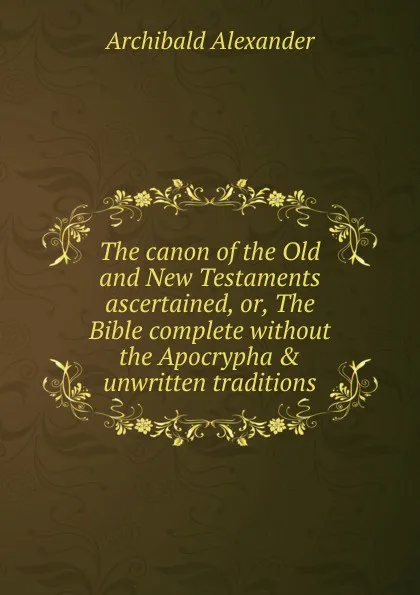 Обложка книги The canon of the Old and New Testaments ascertained, or, The Bible complete without the Apocrypha . unwritten traditions, Archibald Alexander