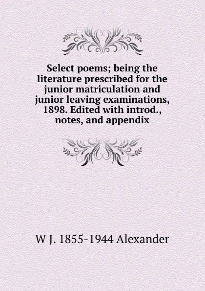 Обложка книги Select poems; being the literature prescribed for the junior matriculation and junior leaving examinations, 1898. Edited with introd., notes, and appendix, W J. 1855-1944 Alexander