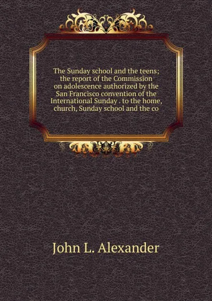 Обложка книги The Sunday school and the teens; the report of the Commission on adolescence authorized by the San Francisco convention of the International Sunday . to the home, church, Sunday school and the co, John L. Alexander