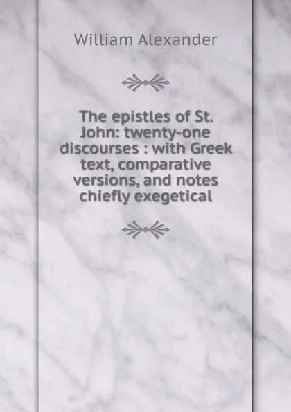 Обложка книги The epistles of St. John: twenty-one discourses : with Greek text, comparative versions, and notes chiefly exegetical, William Alexander