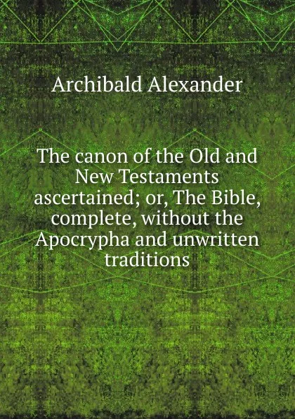 Обложка книги The canon of the Old and New Testaments ascertained; or, The Bible, complete, without the Apocrypha and unwritten traditions, Archibald Alexander