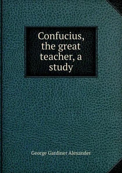 Обложка книги Confucius, the great teacher, a study, George Gardiner Alexander