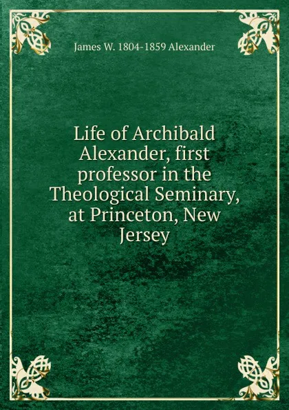 Обложка книги Life of Archibald Alexander, first professor in the Theological Seminary, at Princeton, New Jersey, James W. 1804-1859 Alexander