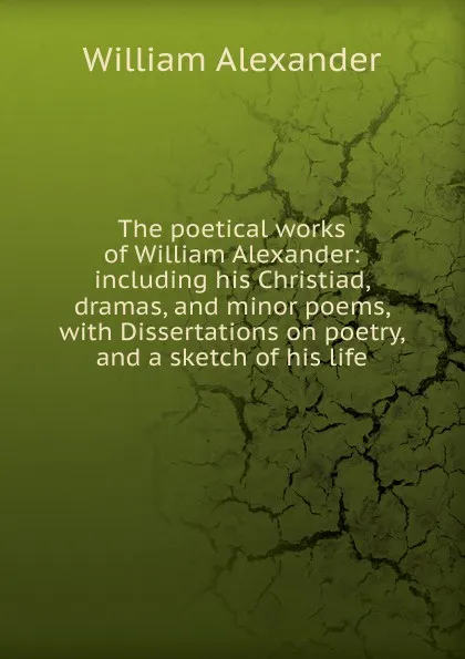 Обложка книги The poetical works of William Alexander: including his Christiad, dramas, and minor poems, with Dissertations on poetry, and a sketch of his life, William Alexander