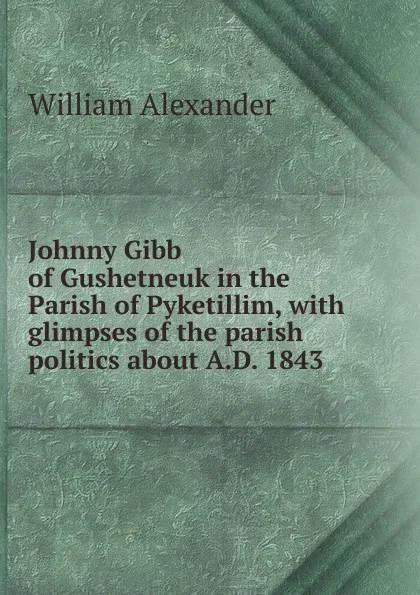 Обложка книги Johnny Gibb of Gushetneuk in the Parish of Pyketillim, with glimpses of the parish politics about A.D. 1843, William Alexander