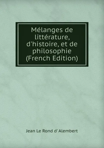 Обложка книги Melanges de litterature, d.histoire, et de philosophie (French Edition), Jean le Rond d' Alembert