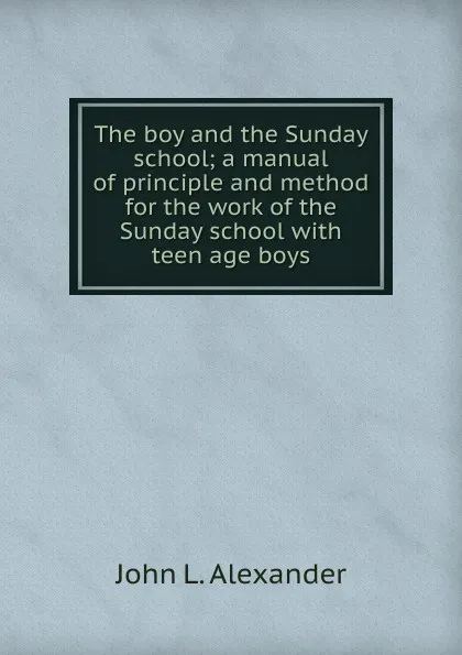 Обложка книги The boy and the Sunday school; a manual of principle and method for the work of the Sunday school with teen age boys, John L. Alexander