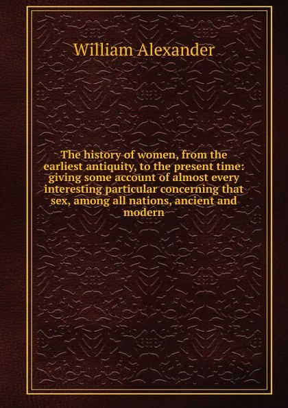 Обложка книги The history of women, from the earliest antiquity, to the present time: giving some account of almost every interesting particular concerning that sex, among all nations, ancient and modern, William Alexander