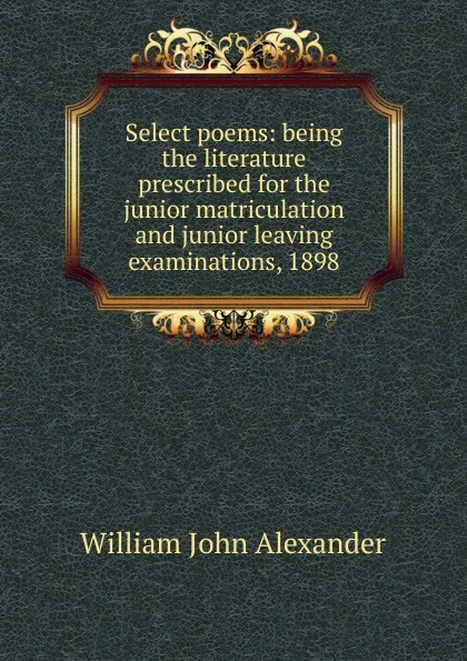 Обложка книги Select poems: being the literature prescribed for the junior matriculation and junior leaving examinations, 1898, William John Alexander