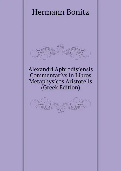 Обложка книги Alexandri Aphrodisiensis Commentarivs in Libros Metaphysicos Aristotelis (Greek Edition), Hermann Bonitz