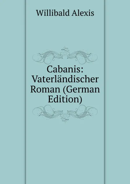 Обложка книги Cabanis: Vaterlandischer Roman (German Edition), Willibald Alexis