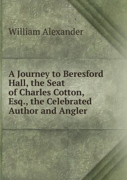 Обложка книги A Journey to Beresford Hall, the Seat of Charles Cotton, Esq., the Celebrated Author and Angler, William Alexander