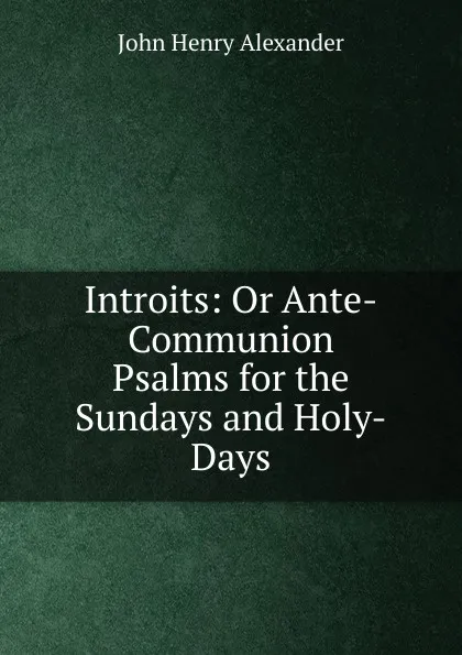 Обложка книги Introits: Or Ante-Communion Psalms for the Sundays and Holy-Days, John Henry Alexander