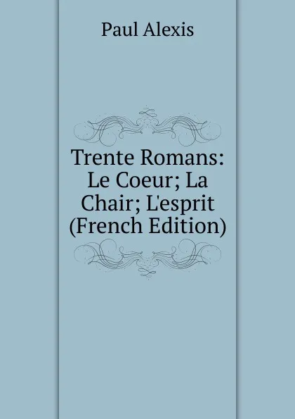 Обложка книги Trente Romans: Le Coeur; La Chair; L.esprit (French Edition), Paul Alexis