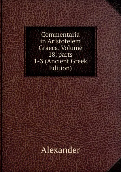Обложка книги Commentaria in Aristotelem Graeca, Volume 18,.parts 1-3 (Ancient Greek Edition), Alexander
