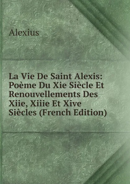 Обложка книги La Vie De Saint Alexis: Poeme Du Xie Siecle Et Renouvellements Des Xiie, Xiiie Et Xive Siecles (French Edition), Alexius