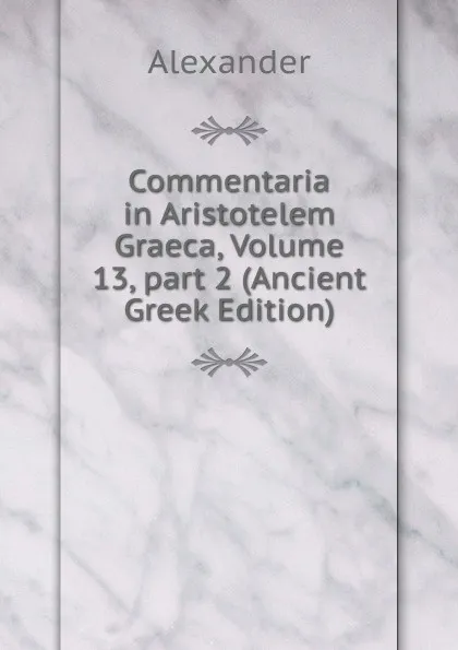 Обложка книги Commentaria in Aristotelem Graeca, Volume 13,.part 2 (Ancient Greek Edition), Alexander