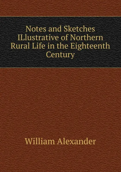 Обложка книги Notes and Sketches ILlustrative of Northern Rural Life in the Eighteenth Century, William Alexander