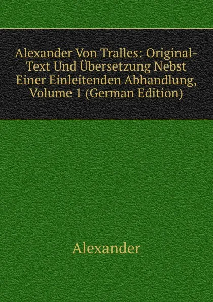 Обложка книги Alexander Von Tralles: Original-Text Und Ubersetzung Nebst Einer Einleitenden Abhandlung, Volume 1 (German Edition), Alexander