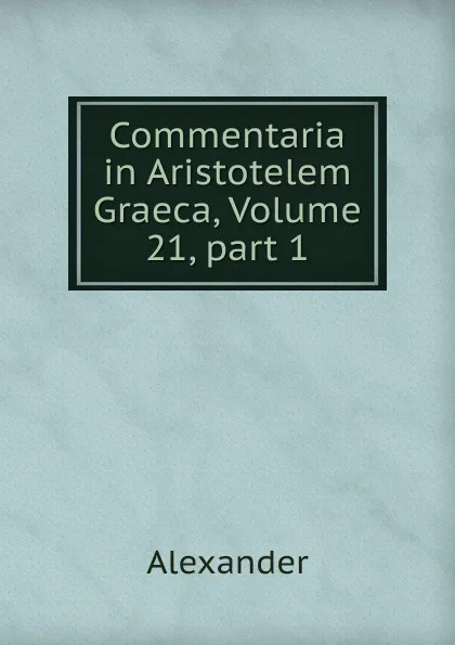 Обложка книги Commentaria in Aristotelem Graeca, Volume 21,.part 1, Alexander