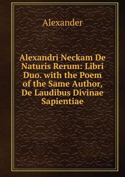 Обложка книги Alexandri Neckam De Naturis Rerum: Libri Duo. with the Poem of the Same Author, De Laudibus Divinae Sapientiae, Alexander
