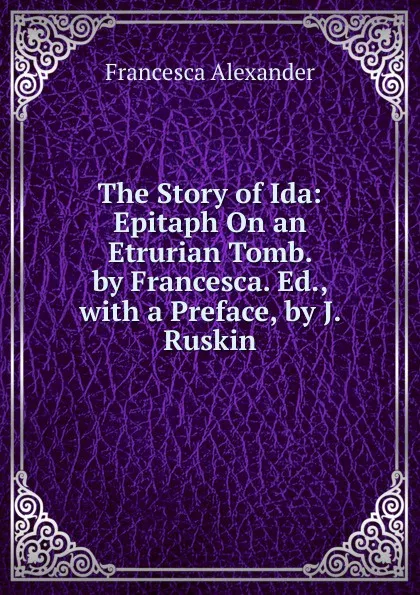 Обложка книги The Story of Ida: Epitaph On an Etrurian Tomb. by Francesca. Ed., with a Preface, by J. Ruskin, Francesca Alexander