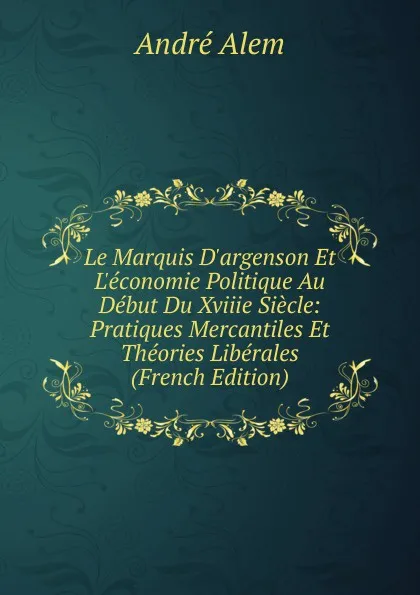 Обложка книги Le Marquis D.argenson Et L.economie Politique Au Debut Du Xviiie Siecle: Pratiques Mercantiles Et Theories Liberales (French Edition), André Alem