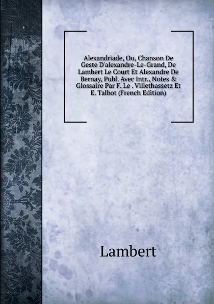 Обложка книги Alexandriade, Ou, Chanson De Geste D.alexandre-Le-Grand, De Lambert Le Court Et Alexandre De Bernay, Publ. Avec Intr., Notes . Glossaire Par F. Le . Villethassetz Et E. Talbot (French Edition), Lambert