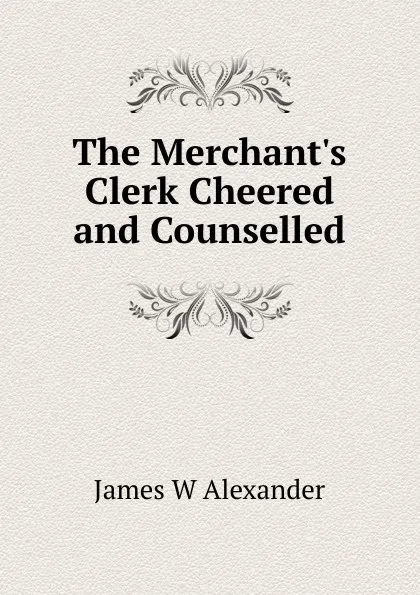 Обложка книги The Merchant.s Clerk Cheered and Counselled, James W Alexander