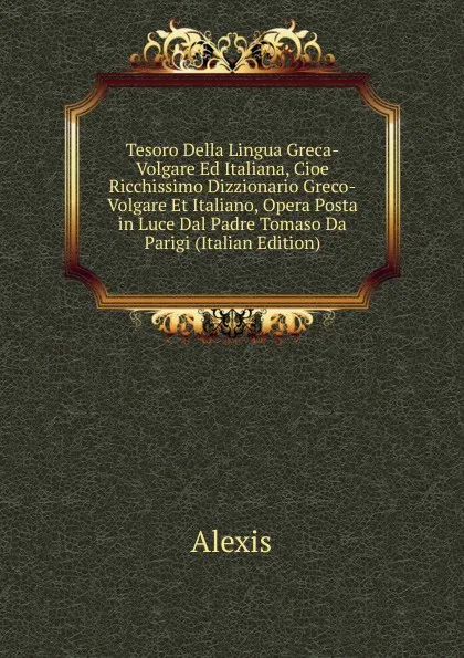 Обложка книги Tesoro Della Lingua Greca-Volgare Ed Italiana, Cioe Ricchissimo Dizzionario Greco-Volgare Et Italiano, Opera Posta in Luce Dal Padre Tomaso Da Parigi (Italian Edition), Alexis