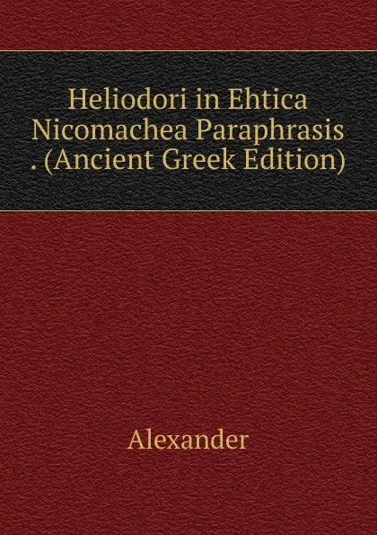 Обложка книги Heliodori in Ehtica Nicomachea Paraphrasis . (Ancient Greek Edition), Alexander